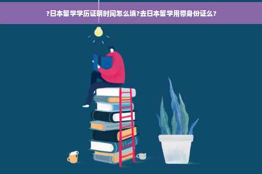 ?日本留学学历证明时间怎么填?去日本留学用带身份证么?