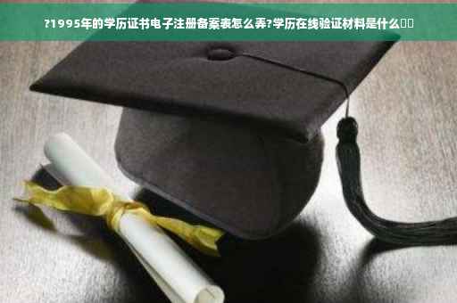?1995年的学历证书电子注册备案表怎么弄?学历在线验证材料是什么⚡️ ?1995年的学历证书电子注册备案表怎么弄?学历在线验证材料是什么⚡️