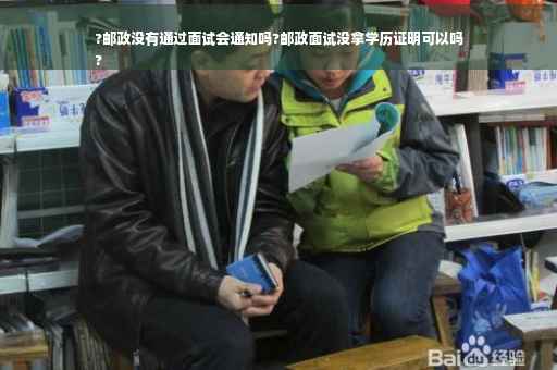 ?邮政没有通过面试会通知吗?邮政面试没拿学历证明可以吗
?