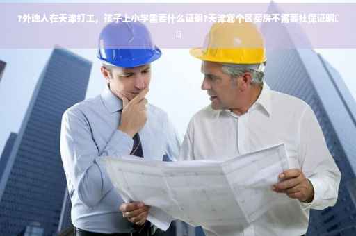 ?外地人在天津打工，孩子上小学需要什么证明?天津哪个区买房不需要社保证明⚡️