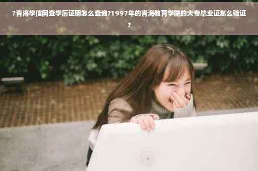 ?青海学信网查学历证明怎么查询?1997年的青海教育学院的大专毕业证怎么验证?