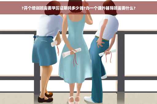 ?开个培训班需要学历证明吗多少钱?办一个课外辅导班需要什么?