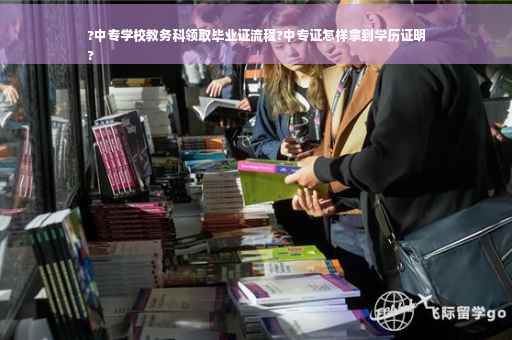 ?中专学校教务科领取毕业证流程?中专证怎样拿到学历证明
?