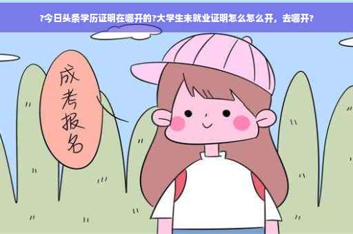?今日头条学历证明在哪开的?大学生未就业证明怎么怎么开,去哪开? ?今日头条学历证明在哪开的?大学生未就业证明怎么怎么开,去哪开?