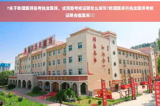 ?关于助理医师报考执业医师，试用期考核证明怎么填写?助理医师升执业医师考核证明去哪里弄⚡️