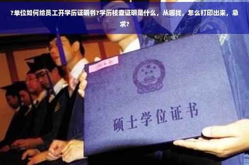 ?单位如何给员工开学历证明书?学历核查证明是什么，从哪找，怎么打印出来，急求?