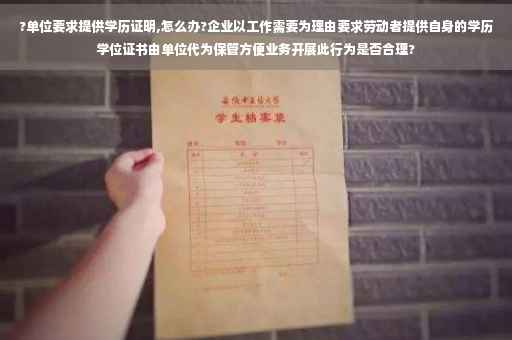 ?单位要求提供学历证明,怎么办?企业以工作需要为理由要求劳动者提供自身的学历学位证书由单位代为保管方便业务开展此行为是否合理?