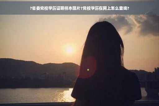 ?省委党校学历证明样本图片?党校学历在网上怎么查询?