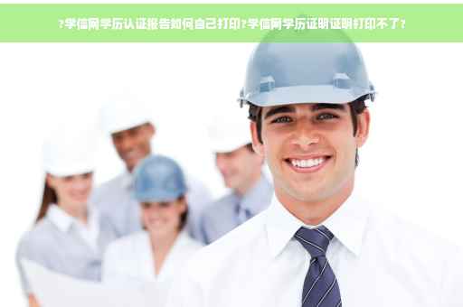 ?学信网学历认证报告如何自己打印?学信网学历证明证明打印不了?