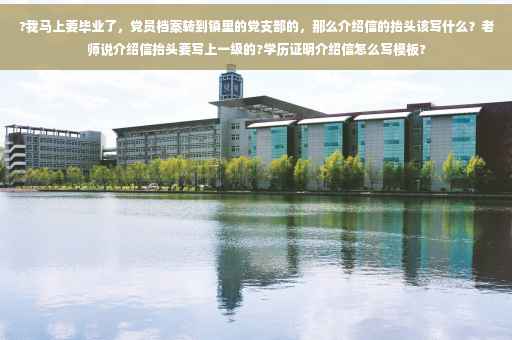?我马上要毕业了，党员档案转到镇里的党支部的，那么介绍信的抬头该写什么？老师说介绍信抬头要写上一级的?学历证明介绍信怎么写模板?