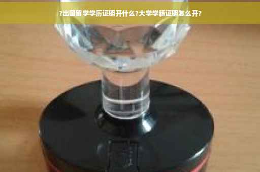 ?出国留学学历证明开什么?大学学籍证明怎么开?
