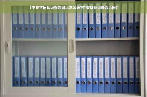 ?中专学历认证报告网上怎么弄?中专毕业证是否上网?