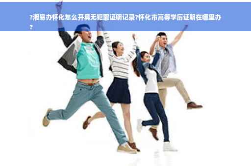 ?湘易办怀化怎么开具无犯罪证明记录?怀化市高等学历证明在哪里办
?
