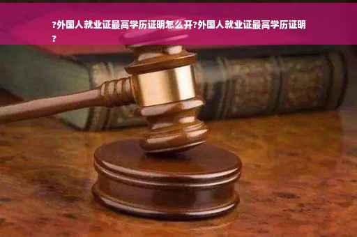 ?外国人就业证最高学历证明怎么开?外国人就业证最高学历证明
?