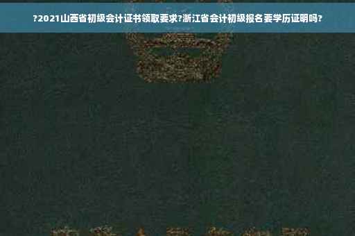 ?2021山西省初级会计证书领取要求?浙江省会计初级报名要学历证明吗?