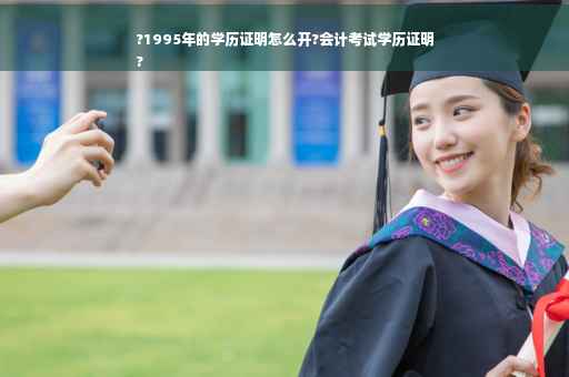?1995年的学历证明怎么开?会计考试学历证明
?