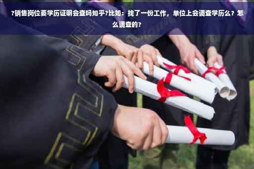 ?销售岗位要学历证明会查吗知乎?比如：找了一份工作，单位上会调查学历么？怎么调查的?