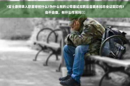 ?富士康师级入职要审核什么?为什么有的公司面试应聘后需要本科毕业证复印件？会不会查，有什么作用吗⚡️