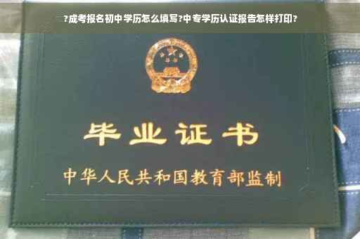 ?成考报名初中学历怎么填写?中专学历认证报告怎样打印?
