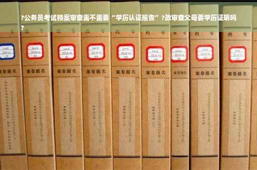 ?公务员考试档案审查需不需要“学历认证报告”?政审查父母要学历证明吗
?