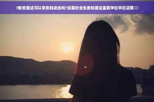 ?教资面试可以拿资料进去吗?应届毕业生参加面试需要学位学历证明⚡️