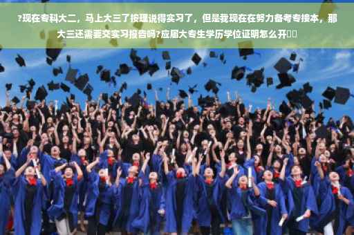 ?现在专科大二，马上大三了按理说得实习了，但是我现在在努力备考专接本，那大三还需要交实习报告吗?应届大专生学历学位证明怎么开⚡️