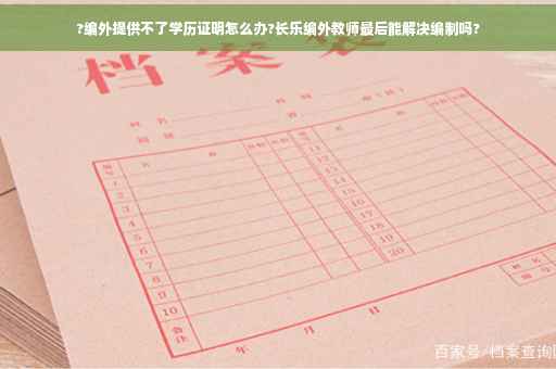 ?编外提供不了学历证明怎么办?长乐编外教师最后能解决编制吗?