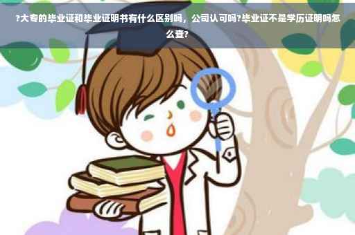 ?大专的毕业证和毕业证明书有什么区别吗，公司认可吗?毕业证不是学历证明吗怎么查?