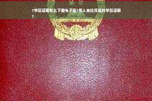 ?学历证明怎么下载电子版?用人单位开具的学历证明
?