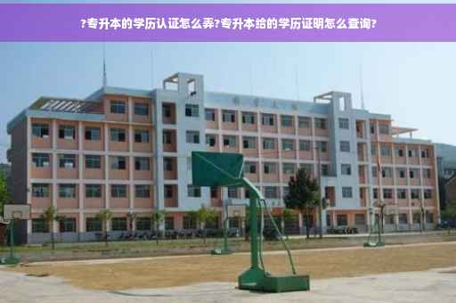 ?专升本的学历认证怎么弄?专升本给的学历证明怎么查询?