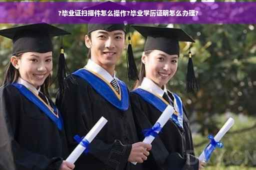 ?毕业证扫描件怎么操作?毕业学历证明怎么办理?