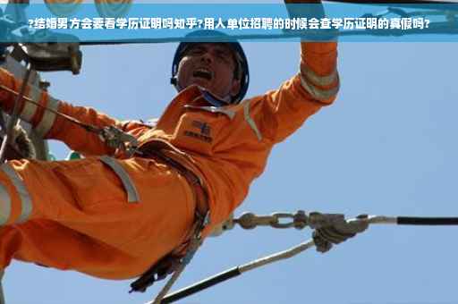?结婚男方会要看学历证明吗知乎?用人单位招聘的时候会查学历证明的真假吗?