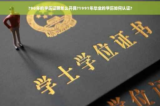 ?90年的学历证明怎么开具?1991年毕业的学历如何认证?