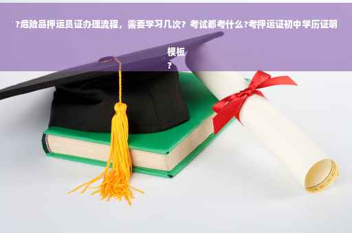 ?危险品押运员证办理流程，需要学习几次？考试都考什么?考押运证初中学历证明模板
?