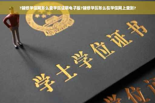 ?辅修学信网怎么查学历证明电子版?辅修学历怎么在学信网上查到?