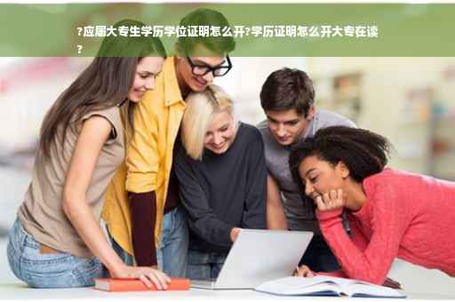 ?应届大专生学历学位证明怎么开?学历证明怎么开大专在读
?