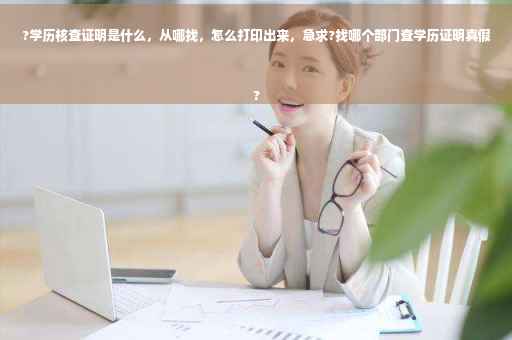?学历核查证明是什么，从哪找，怎么打印出来，急求?找哪个部门查学历证明真假
?