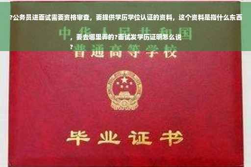 ?公务员进面试需要资格审查，要提供学历学位认证的资料，这个资料是指什么东西，要去哪里弄的?面试发学历证明怎么说
?