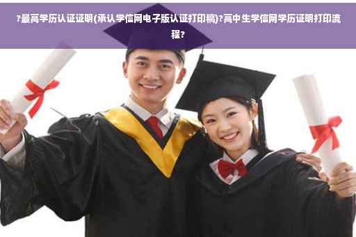 ?最高学历认证证明(承认学信网电子版认证打印稿)?高中生学信网学历证明打印流程?