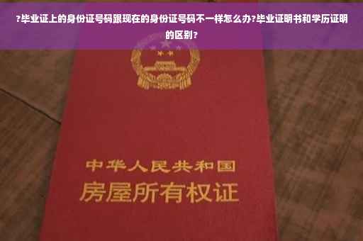 ?毕业证上的身份证号码跟现在的身份证号码不一样怎么办?毕业证明书和学历证明的区别?
