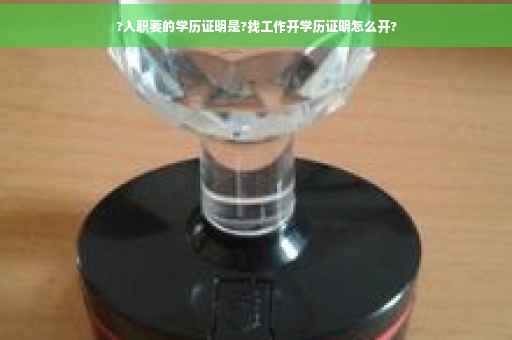 ?入职要的学历证明是?找工作开学历证明怎么开?