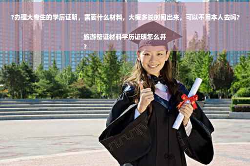 ?办理大专生的学历证明，需要什么材料，大概多长时间出来，可以不用本人去吗?旅游签证材料学历证明怎么开
?
