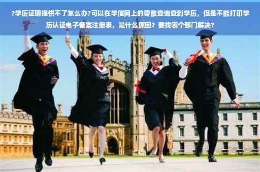 ?学历证明提供不了怎么办?可以在学信网上的零散查询查到学历，但是不能打印学历认证电子备案注册表，是什么原因？要找哪个部门解决?