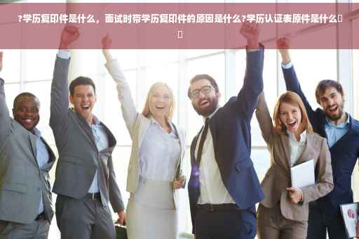 ?学历复印件是什么，面试时带学历复印件的原因是什么?学历认证表原件是什么⚡️
