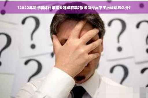 ?2022年菏泽职称评审需要哪些材料?报考菏泽高中学历证明怎么开?