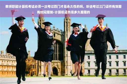 教师职称计算机考试必须一次考过四门才是永久性的吗，听说考过三门证件有效期有时间限制-计算机证书是多久期限的