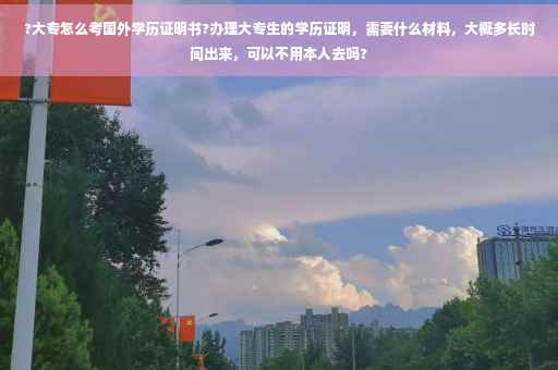 ?大专怎么考国外学历证明书?办理大专生的学历证明，需要什么材料，大概多长时间出来，可以不用本人去吗?