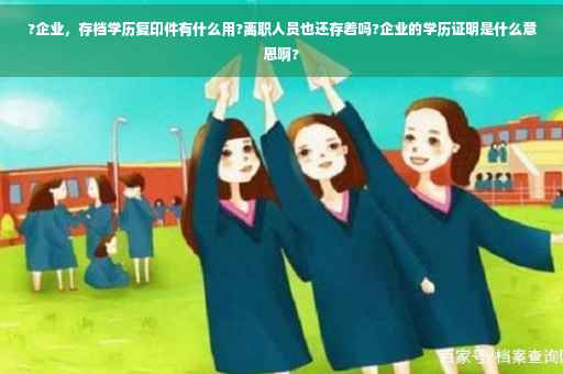 ?企业，存档学历复印件有什么用?离职人员也还存着吗?企业的学历证明是什么意思啊?