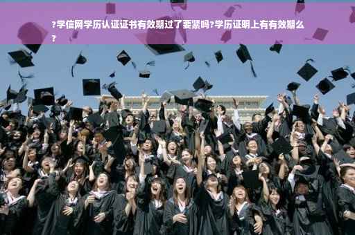 ?学信网学历认证证书有效期过了要紧吗?学历证明上有有效期么
?