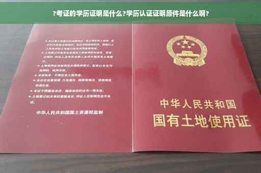 ?考证的学历证明是什么?学历认证证明原件是什么啊?